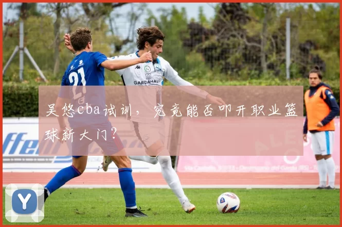 吴悠cba试训，究竟能否叩开职业篮球新大门？