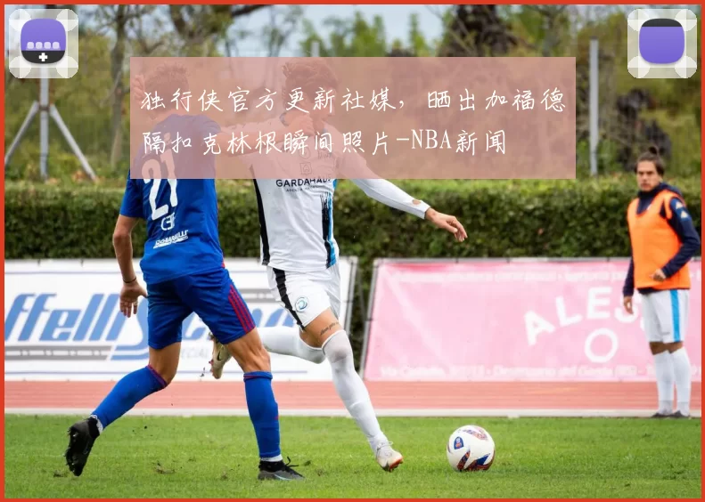 独行侠官方更新社媒，晒出加福德隔扣克林根瞬间照片-NBA新闻
