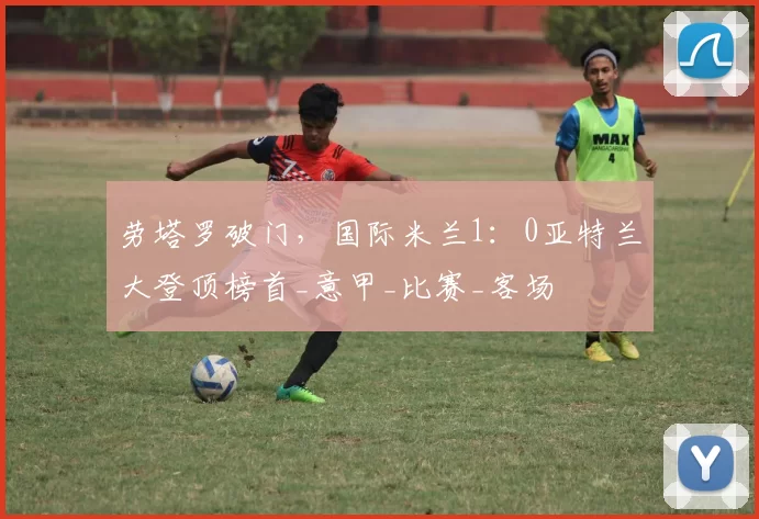 劳塔罗破门，国际米兰1：0亚特兰大登顶榜首_意甲_比赛_客场