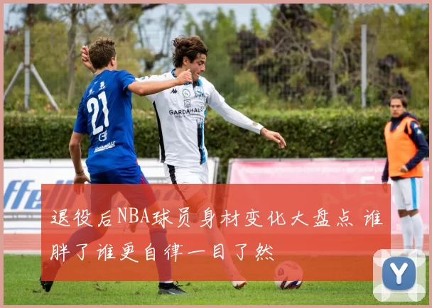 退役后NBA球员身材变化大盘点 谁胖了谁更自律一目了然