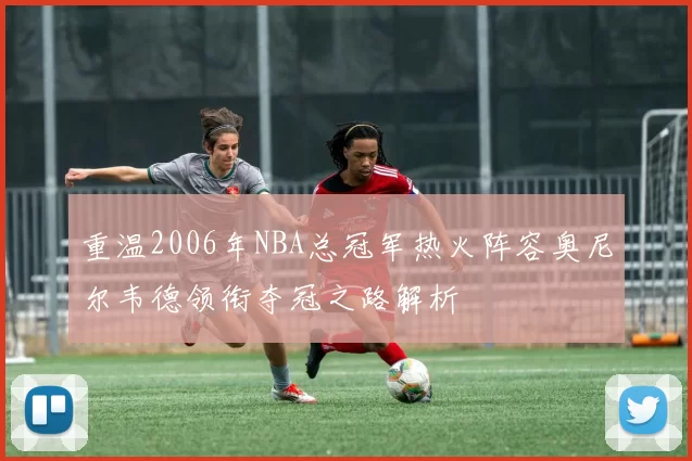 重温2006年NBA总冠军热火阵容奥尼尔韦德领衔夺冠之路解析