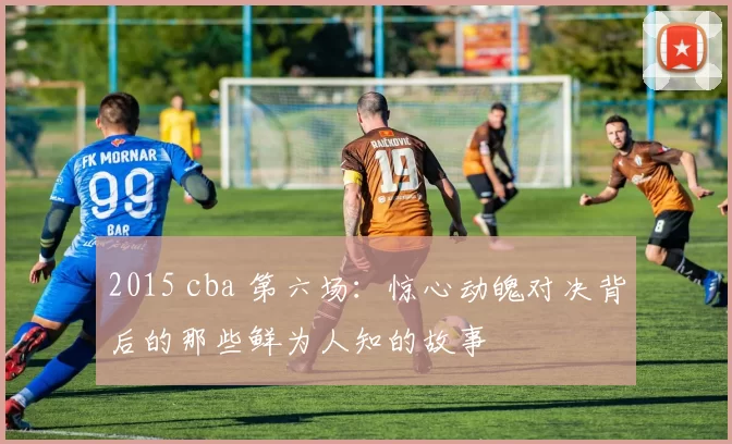 2015 cba 第六场：惊心动魄对决背后的那些鲜为人知的故事