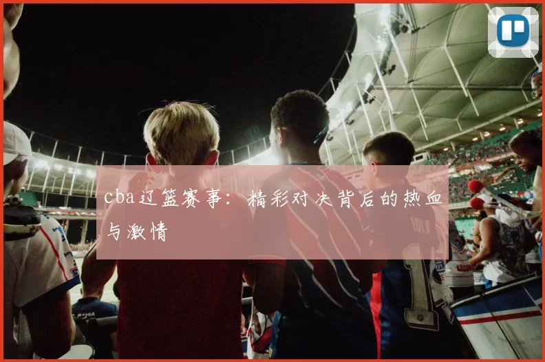 cba辽篮赛事：精彩对决背后的热血与激情