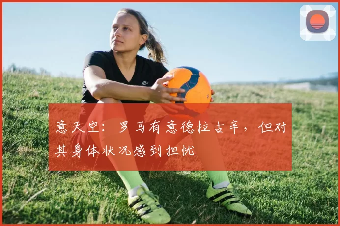 意天空:罗马有意德拉古辛,但对其身体状况感到担忧