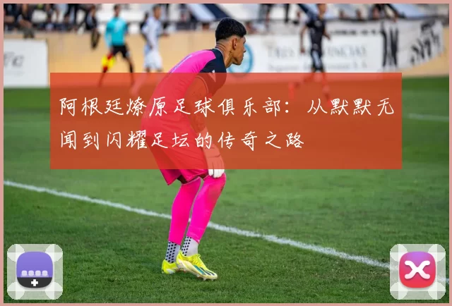 阿根廷燎原足球俱乐部：从默默无闻到闪耀足坛的传奇之路