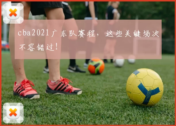 cba2021广东队赛程，这些关键场次不容错过！