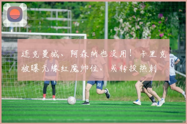 连克曼城、阿森纳也没用！卡里克被曝无缘红魔帅位，或转投热刺