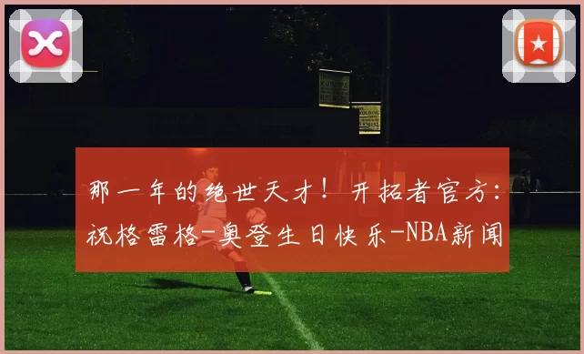 那一年的绝世天才！开拓者官方：祝格雷格-奥登生日快乐-NBA新闻