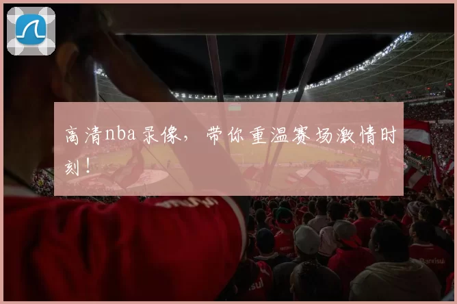 高清nba录像，带你重温赛场激情时刻！