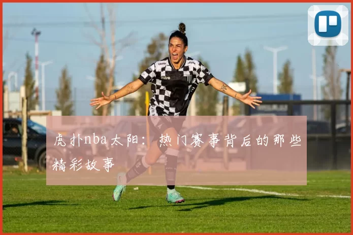 虎扑nba太阳：热门赛事背后的那些精彩故事